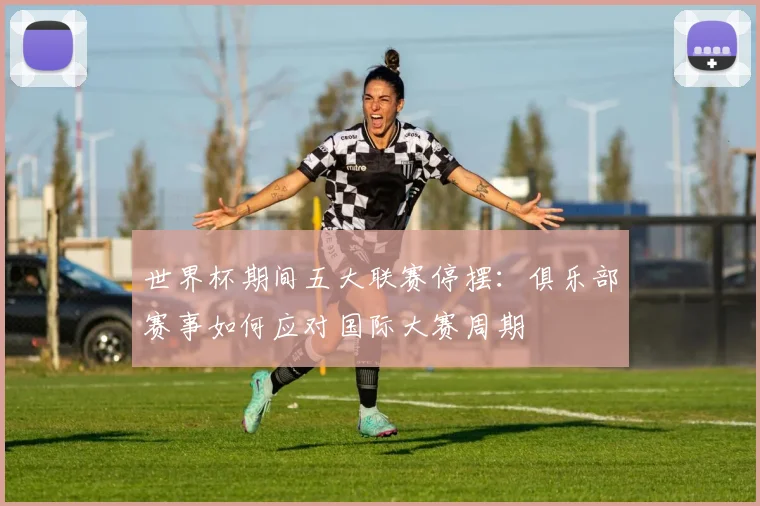 世界杯期间五大联赛停摆：俱乐部赛事如何应对国际大赛周期