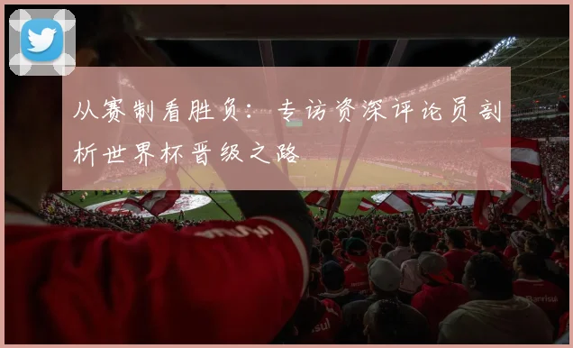 从赛制看胜负：专访资深评论员剖析世界杯晋级之路