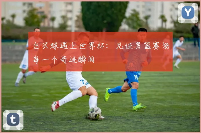 当买球遇上世界杯：见证男篮赛场每一个奇迹瞬间