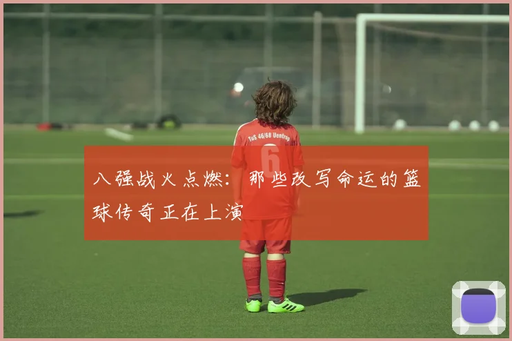 八强战火点燃：那些改写命运的篮球传奇正在上演