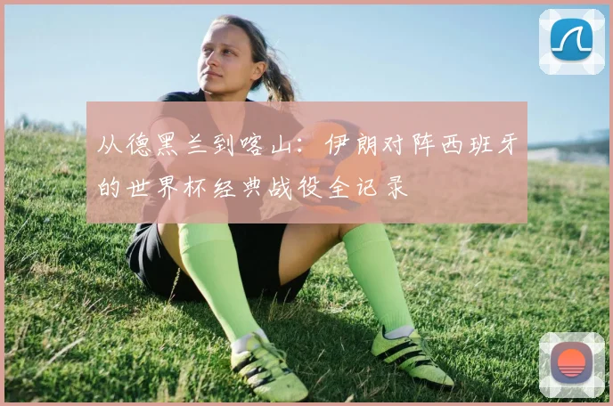 从德黑兰到喀山：伊朗对阵西班牙的世界杯经典战役全记录