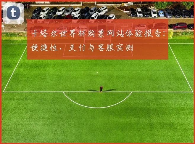 卡塔尔世界杯购票网站体验报告：便捷性、支付与客服实测