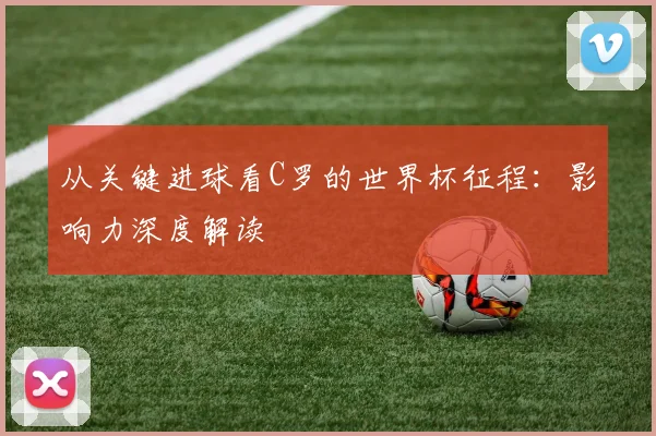 从关键进球看C罗的世界杯征程：影响力深度解读