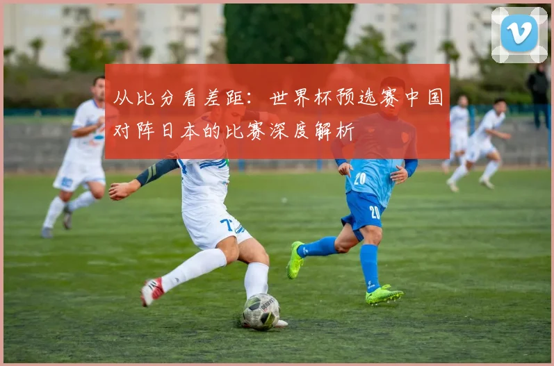 从比分看差距：世界杯预选赛中国对阵日本的比赛深度解析