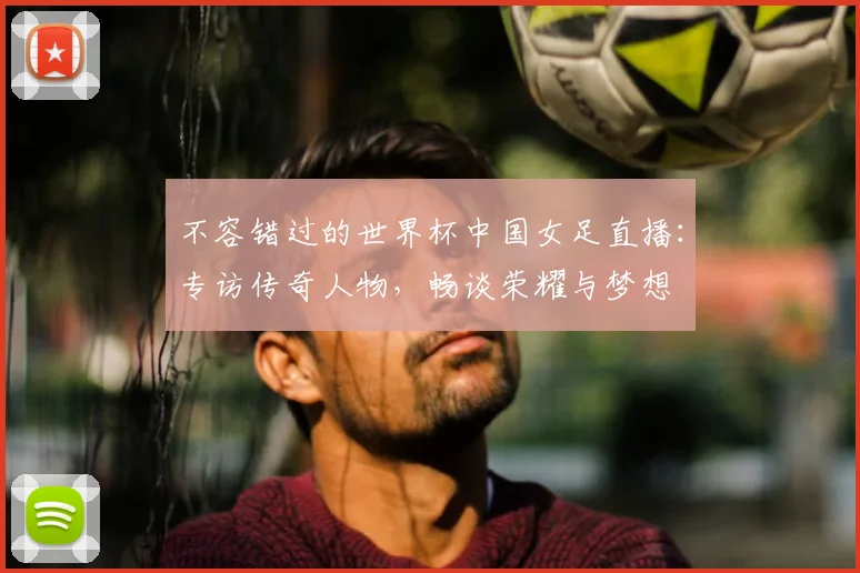 不容错过的世界杯中国女足直播：专访传奇人物，畅谈荣耀与梦想