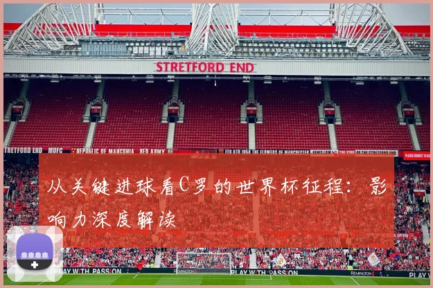 从关键进球看C罗的世界杯征程：影响力深度解读