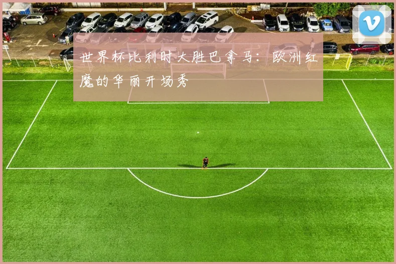 世界杯比利时大胜巴拿马:欧洲红魔的华丽开场秀