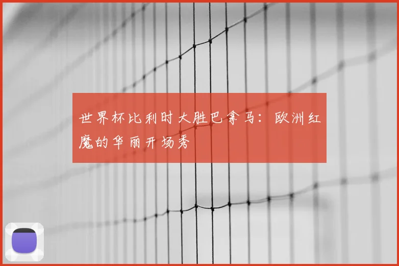 世界杯比利时大胜巴拿马:欧洲红魔的华丽开场秀